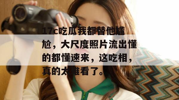 17c吃瓜我都替他尴尬，大尺度照片流出懂的都懂速来，这吃相，真的太难看了。