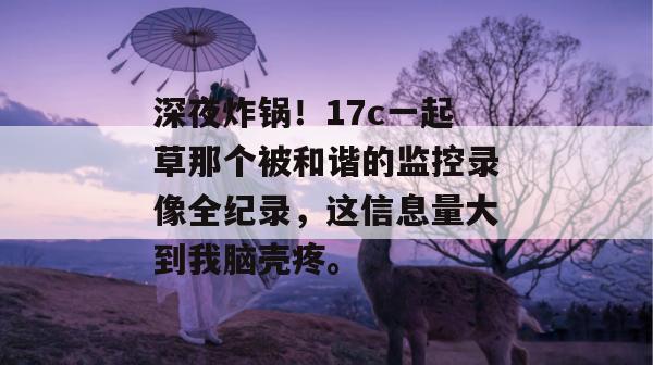 深夜炸锅！17c一起草那个被和谐的监控录像全纪录，这信息量大到我脑壳疼。