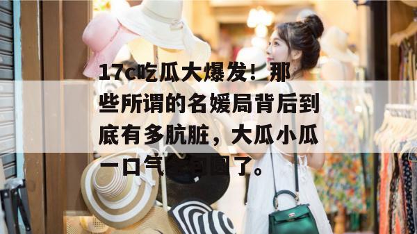 17c吃瓜大爆发！那些所谓的名媛局背后到底有多肮脏，大瓜小瓜一口气全包圆了。