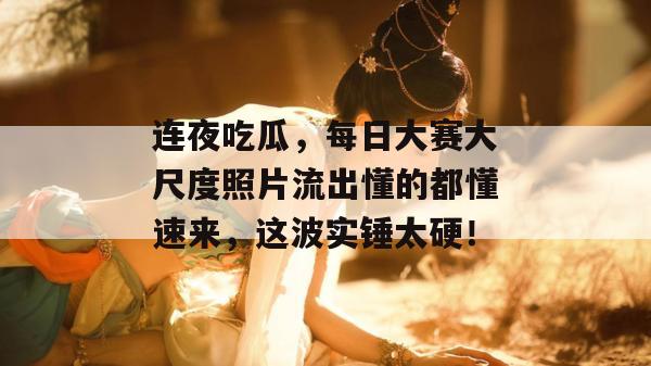 连夜吃瓜，每日大赛大尺度照片流出懂的都懂速来，这波实锤太硬！
