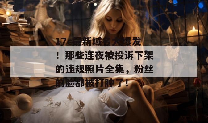 17c最新域名大爆发！那些连夜被投诉下架的违规照片全集，粉丝的脸都被打肿了！