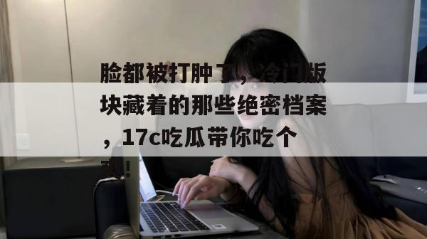 脸都被打肿了，冷门版块藏着的那些绝密档案，17c吃瓜带你吃个爽！