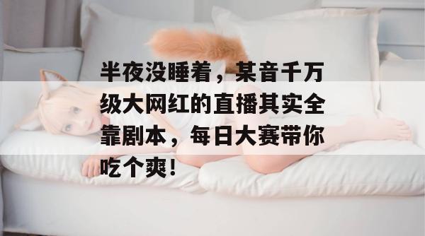 半夜没睡着，某音千万级大网红的直播其实全靠剧本，每日大赛带你吃个爽！