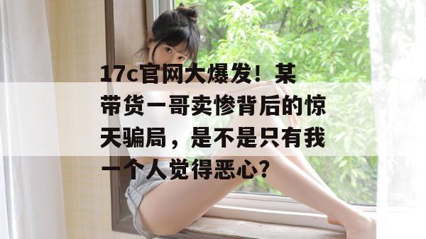 17c官网大爆发！某带货一哥卖惨背后的惊天骗局，是不是只有我一个人觉得恶心？