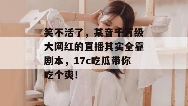 笑不活了，某音千万级大网红的直播其实全靠剧本，17c吃瓜带你吃个爽！