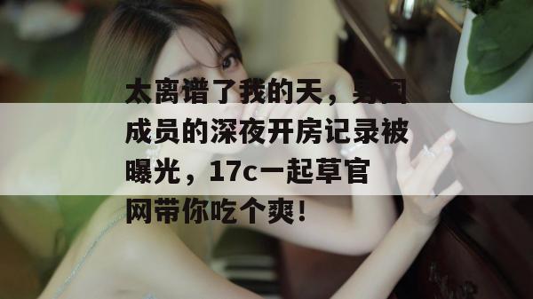 太离谱了我的天，男团成员的深夜开房记录被曝光，17c一起草官网带你吃个爽！