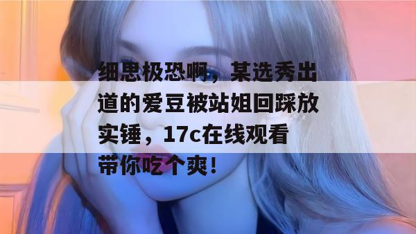 细思极恐啊，某选秀出道的爱豆被站姐回踩放实锤，17c在线观看带你吃个爽！