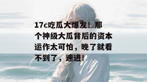 17c吃瓜大爆发！那个神级大瓜背后的资本运作太可怕，晚了就看不到了，速进！