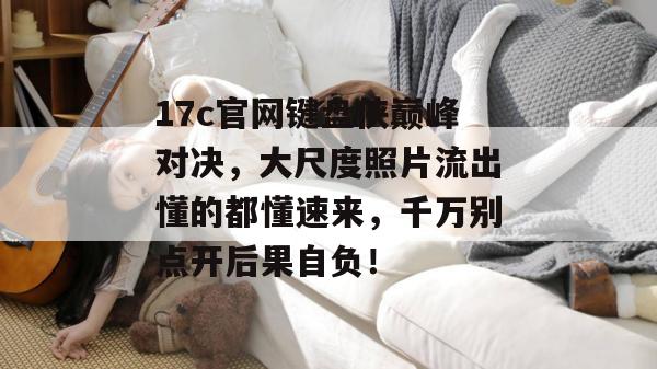17c官网键盘侠巅峰对决，大尺度照片流出懂的都懂速来，千万别点开后果自负！