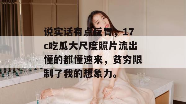 说实话有点反胃，17c吃瓜大尺度照片流出懂的都懂速来，贫穷限制了我的想象力。