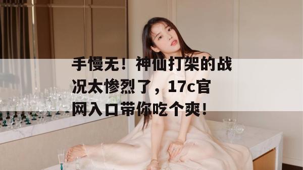 手慢无！神仙打架的战况太惨烈了，17c官网入口带你吃个爽！