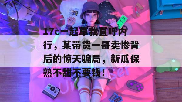 17c一起草我直呼内行，某带货一哥卖惨背后的惊天骗局，新瓜保熟不甜不要钱！