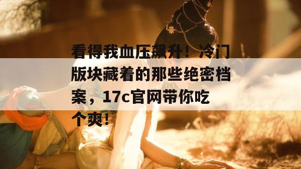 看得我血压飙升！冷门版块藏着的那些绝密档案，17c官网带你吃个爽！
