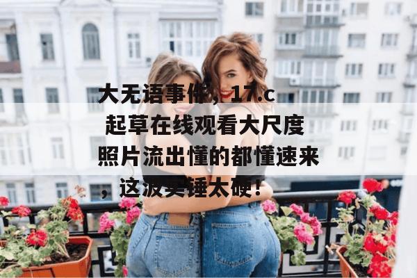 大无语事件，17.c 起草在线观看大尺度照片流出懂的都懂速来，这波实锤太硬！