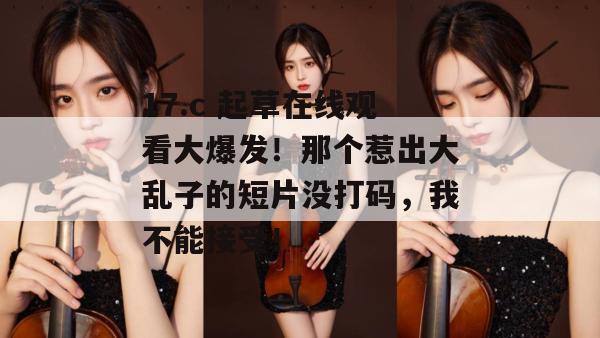 17.c 起草在线观看大爆发！那个惹出大乱子的短片没打码，我不能接受！