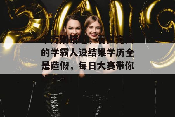 千万别错过，看似完美的学霸人设结果学历全是造假，每日大赛带你吃个爽！