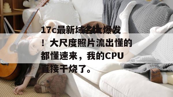 17c最新域名大爆发！大尺度照片流出懂的都懂速来，我的CPU直接干烧了。