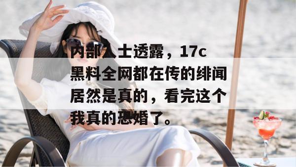 内部人士透露，17c黑料全网都在传的绯闻居然是真的，看完这个我真的恐婚了。