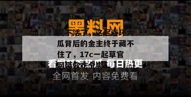 笑不活了，这起连环大瓜背后的金主终于藏不住了，17c一起草官网带你吃个爽！