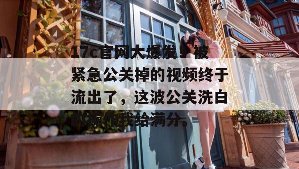 17c官网大爆发！被紧急公关掉的视频终于流出了，这波公关洗白的操作我给满分。