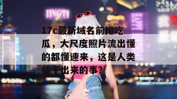 17c最新域名前排吃瓜，大尺度照片流出懂的都懂速来，这是人类能干出来的事？