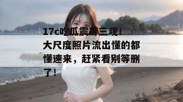 17c吃瓜震碎三观！大尺度照片流出懂的都懂速来，赶紧看别等删了！