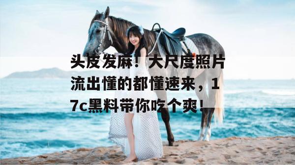 头皮发麻！大尺度照片流出懂的都懂速来，17c黑料带你吃个爽！