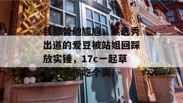 我都替他尴尬，某选秀出道的爱豆被站姐回踩放实锤，17c一起草官网带你吃个爽！