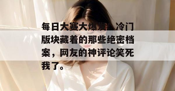 每日大赛大爆发！冷门版块藏着的那些绝密档案，网友的神评论笑死我了。