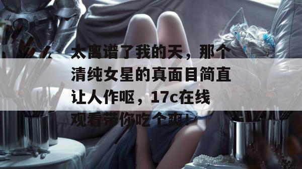 太离谱了我的天，那个清纯女星的真面目简直让人作呕，17c在线观看带你吃个爽！