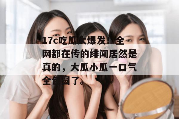 17c吃瓜大爆发！全网都在传的绯闻居然是真的，大瓜小瓜一口气全包圆了。