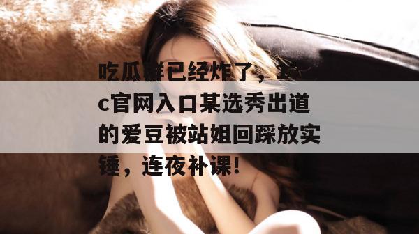 吃瓜群已经炸了，17c官网入口某选秀出道的爱豆被站姐回踩放实锤，连夜补课！