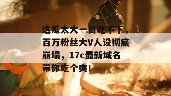 这瓜太大一口吃不下，百万粉丝大V人设彻底崩塌，17c最新域名带你吃个爽！