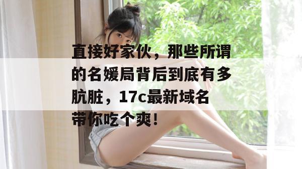 直接好家伙，那些所谓的名媛局背后到底有多肮脏，17c最新域名带你吃个爽！