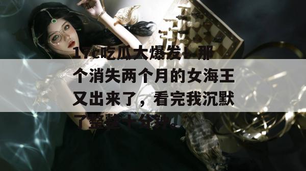 17c吃瓜大爆发！那个消失两个月的女海王又出来了，看完我沉默了整整十分钟。