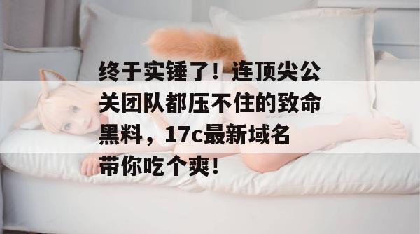 终于实锤了！连顶尖公关团队都压不住的致命黑料，17c最新域名带你吃个爽！