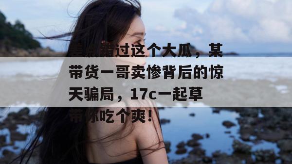 差点错过这个大瓜，某带货一哥卖惨背后的惊天骗局，17c一起草带你吃个爽！