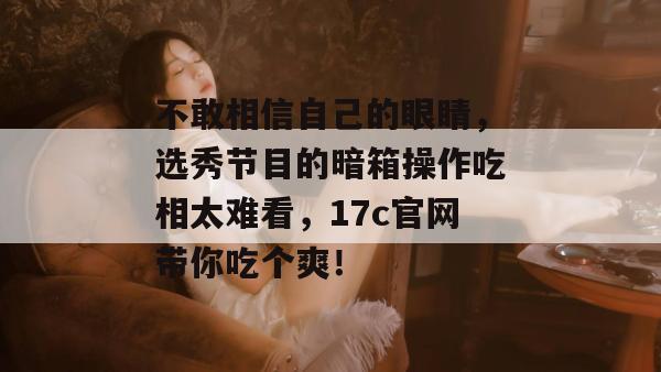 不敢相信自己的眼睛，选秀节目的暗箱操作吃相太难看，17c官网带你吃个爽！