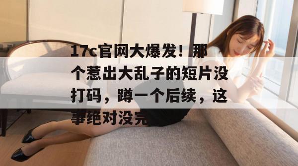 17c官网大爆发！那个惹出大乱子的短片没打码，蹲一个后续，这事绝对没完。