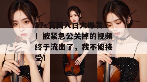 17c官网入口大爆发！被紧急公关掉的视频终于流出了，我不能接受！