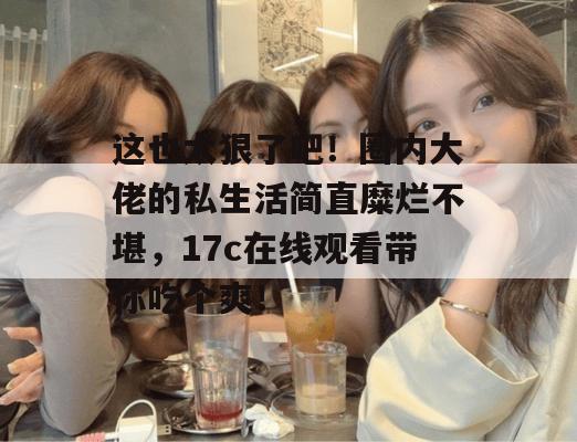 这也太狠了吧！圈内大佬的私生活简直糜烂不堪，17c在线观看带你吃个爽！
