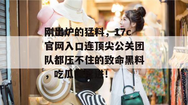 刚出炉的猛料，17c官网入口连顶尖公关团队都压不住的致命黑料，吃瓜速度进！