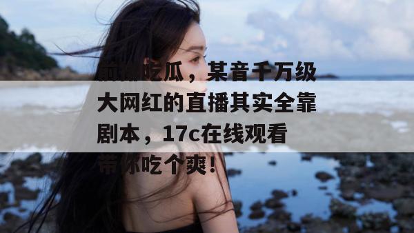 前排吃瓜，某音千万级大网红的直播其实全靠剧本，17c在线观看带你吃个爽！