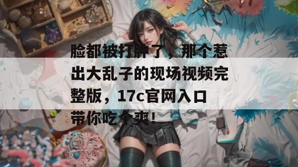 脸都被打肿了，那个惹出大乱子的现场视频完整版，17c官网入口带你吃个爽！