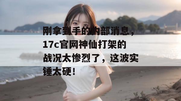 刚拿到手的内部消息，17c官网神仙打架的战况太惨烈了，这波实锤太硬！