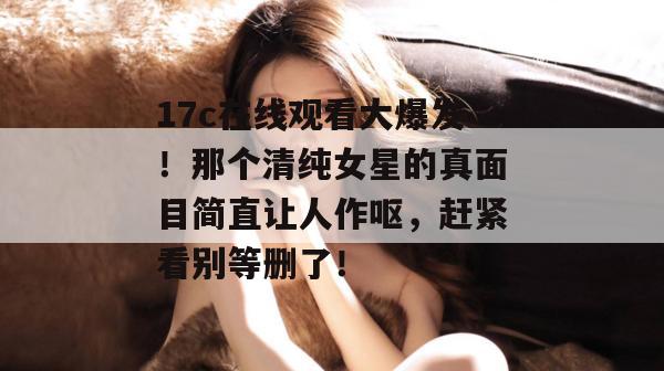 17c在线观看大爆发！那个清纯女星的真面目简直让人作呕，赶紧看别等删了！