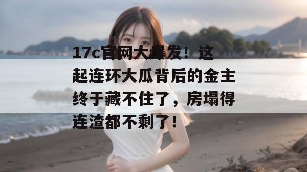 17c官网大爆发！这起连环大瓜背后的金主终于藏不住了，房塌得连渣都不剩了！