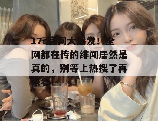 17c官网大爆发！全网都在传的绯闻居然是真的，别等上热搜了再来看！