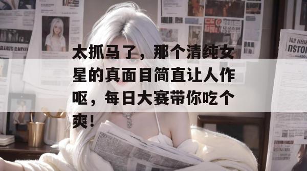 太抓马了，那个清纯女星的真面目简直让人作呕，每日大赛带你吃个爽！