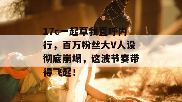 17c一起草我直呼内行，百万粉丝大V人设彻底崩塌，这波节奏带得飞起！